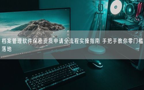 档案管理软件保密资质申请全流程实操指南 手把手教你零门槛落地