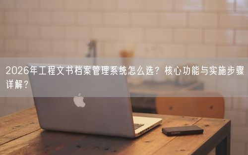 2026年工程文书档案管理系统怎么选？核心功能与实施步骤详解？