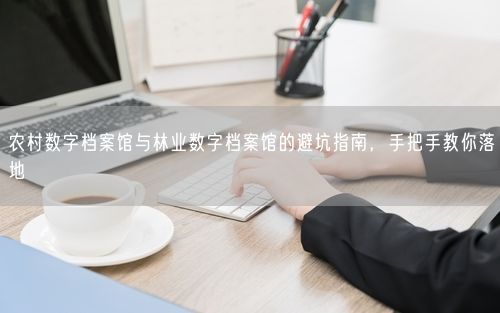 农村数字档案馆与林业数字档案馆的避坑指南，手把手教你落地