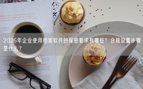 2026年企业使用档案软件的保密要求有哪些？合规设置步骤是什么？