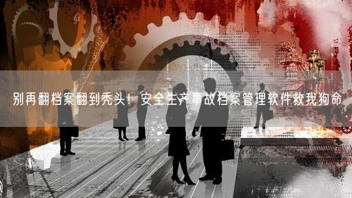别再翻档案翻到秃头!安全生产事故档案管理软件救我狗命