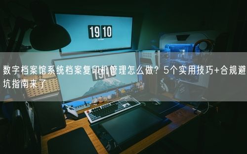 数字档案馆系统档案复印机管理怎么做?5个实用技巧+合规避坑指南来了