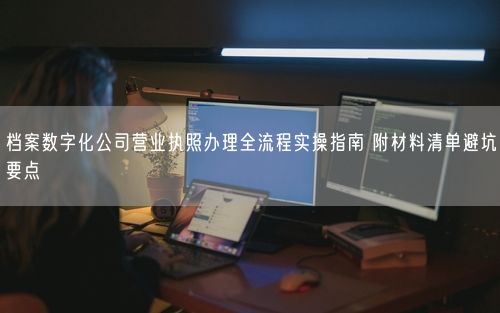 档案数字化公司营业执照办理全流程实操指南 附材料清单避坑要点