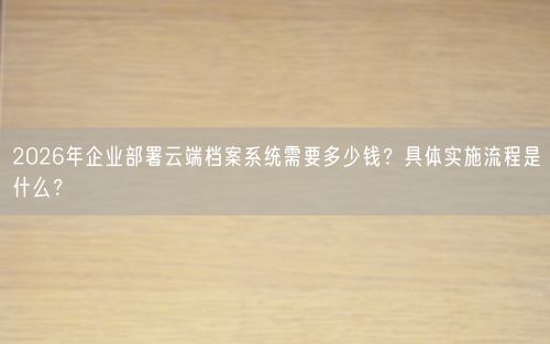 2026年企业部署云端档案系统需要多少钱？具体实施流程是什么？