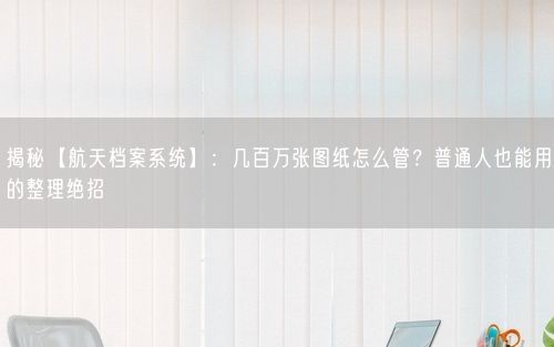 揭秘【航天档案系统】:几百万张图纸怎么管?普通人也能用的整理绝招