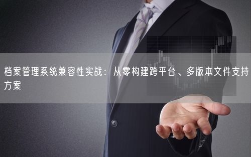 档案管理系统兼容性实战:从零构建跨平台、多版本文件支持方案