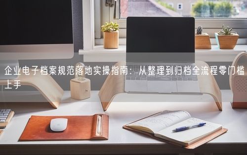 企业电子档案规范落地实操指南：从整理到归档全流程零门槛上手
