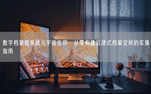 数字档案馆系统元宇宙应用：从零构建沉浸式档案空间的实操指南