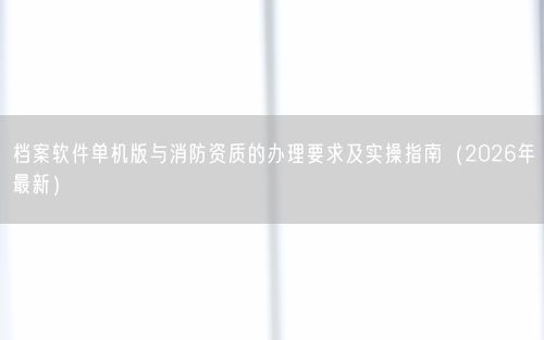 档案软件单机版与消防资质的办理要求及实操指南（2026年最新）