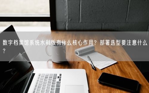 数字档案馆系统水利版有什么核心作用？部署选型要注意什么？