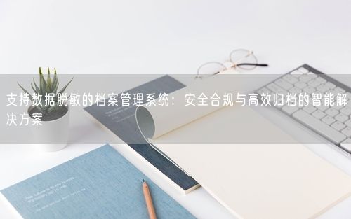 支持数据脱敏的档案管理系统:安全合规与高效归档的智能解决方案