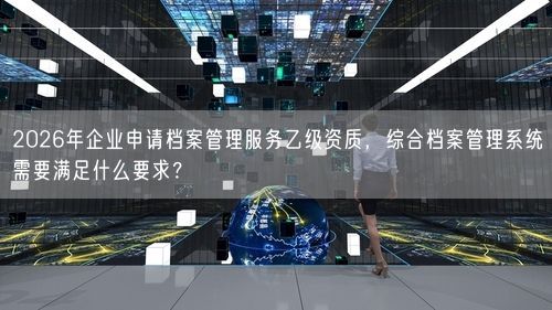 2026年企业申请档案管理服务乙级资质，综合档案管理系统需要满足什么要求？