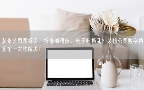 装修公司图纸丢、报价溯源难、电子归档乱？装修公司数字档案馆一次性解决！
