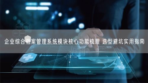 企业综合档案管理系统模块核心功能梳理 选型避坑实用指南