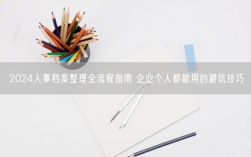 2024人事档案整理全流程指南 企业个人都能用的避坑技巧