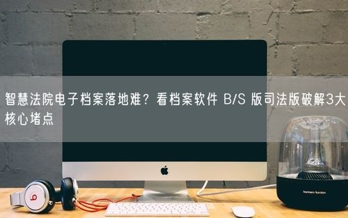 智慧法院电子档案落地难？看档案软件 B/S 版司法版破解3大核心堵点