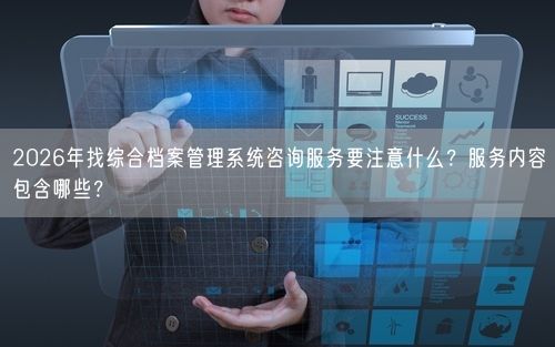 2026年找综合档案管理系统咨询服务要注意什么?服务内容包含哪些?