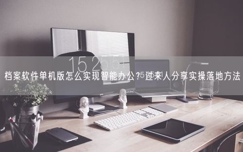 档案软件单机版怎么实现智能办公？过来人分享实操落地方法