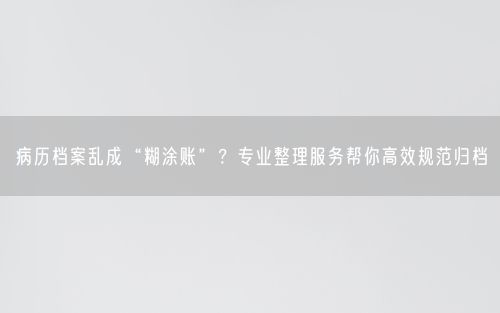 病历档案乱成“糊涂账”？专业整理服务帮你高效规范归档