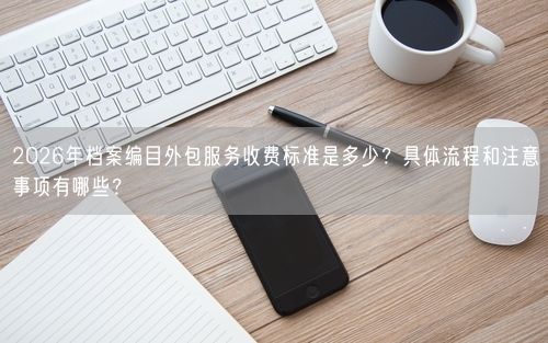 2026年档案编目外包服务收费标准是多少？具体流程和注意事项有哪些？