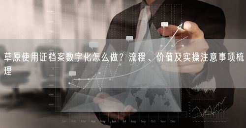 草原使用证档案数字化怎么做？流程、价值及实操注意事项梳理