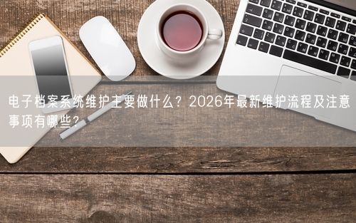 电子档案系统维护主要做什么？2026年最新维护流程及注意事项有哪些？
