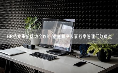 HR档案集成落地全攻略 彻底解决人事档案管理低效痛点