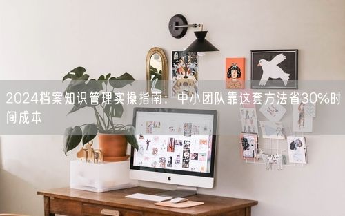 2024档案知识管理实操指南：中小团队靠这套方法省30%时间成本