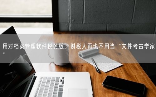 用对档案管理软件税务版，财税人再也不用当“文件考古学家”