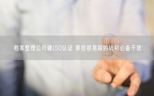 档案整理公司做ISO认证 那些容易踩的坑和必备干货