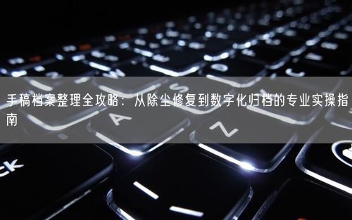 手稿档案整理全攻略：从除尘修复到数字化归档的专业实操指南