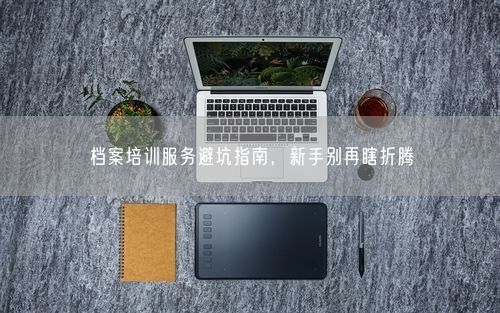 档案培训服务避坑指南，新手别再瞎折腾