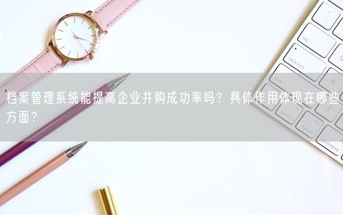 档案管理系统能提高企业并购成功率吗？具体作用体现在哪些方面？