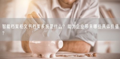 智能档案柜文书档案系统是什么？能为企业带来哪些具体价值？