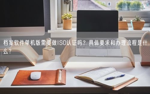 档案软件单机版需要做ISO认证吗？具体要求和办理流程是什么？