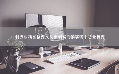 制造业档案整理从头疼到省心的实操干货全梳理