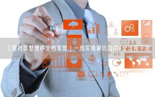 工程档案整理移交档案馆｜一线实操避坑指南+全流程干货
