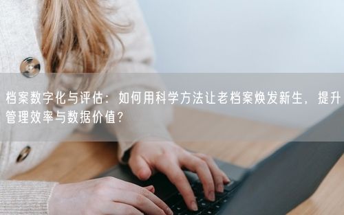 档案数字化与评估：如何用科学方法让老档案焕发新生，提升管理效率与数据价值？