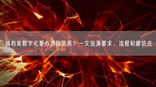 搞档案数字化要办消防资质?一文说清要求、流程和避坑点