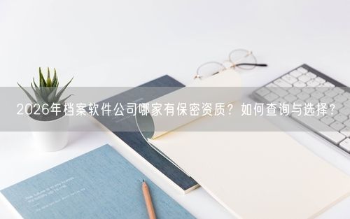 2026年档案软件公司哪家有保密资质？如何查询与选择？