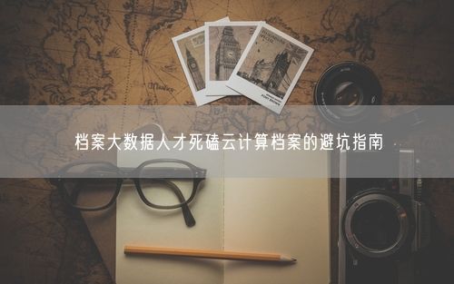档案大数据人才死磕云计算档案的避坑指南