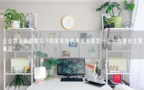 企业微信端部署文书档案系统的具体流程是什么？有哪些注意事项？