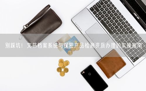 别踩坑！文书档案系统与保密产品检测资质办理的实操指南