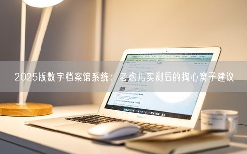 2025版数字档案馆系统：老炮儿实测后的掏心窝子建议