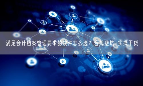 满足会计档案管理要求的软件怎么选?合规避坑+实操干货