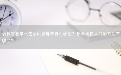 做档案数字化需要积累哪些核心经验?新手快速入门的方法有哪些?