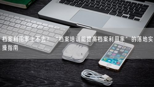档案利用率上不去？“档案培训能提高档案利用率”的落地实操指南