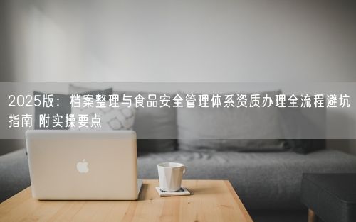 2025版:档案整理与食品安全管理体系资质办理全流程避坑指南 附实操要点