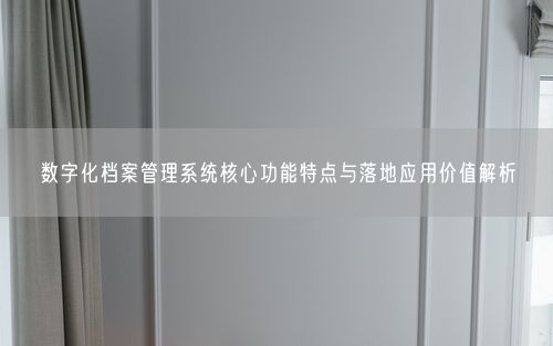 数字化档案管理系统核心功能特点与落地应用价值解析