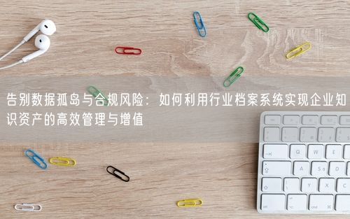 告别数据孤岛与合规风险:如何利用行业档案系统实现企业知识资产的高效管理与增值